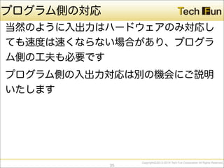 CopyrightⒸ2013-2014 Tech Fun Corporation All Rights Reserved.
プログラム側の対応
当然のように入出力はハードウェアのみ対応し
ても速度は速くならない場合があり、プログラ
ム側の工夫も必要です
プログラム側の入出力対応は別の機会にご説明
いたします
35
 