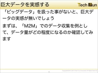 CopyrightⒸ2013-2014 Tech Fun Corporation All Rights Reserved.
巨大データを実感する
「ビッグデータ」を扱った事がないと、巨大デ
ータの実感が無いでしょう
まずは、「M2M」でのデータ収集を例とし
て、データ量がどの程度になるのか確認してみ
ます
4
 