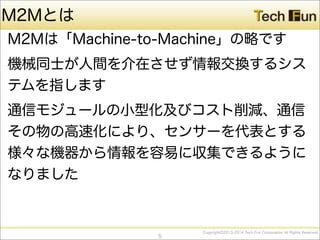 CopyrightⒸ2013-2014 Tech Fun Corporation All Rights Reserved.
M2Mとは
M2Mは「Machine-to-Machine」の略です
機械同士が人間を介在させず情報交換するシス
テムを指します
通信モジュールの小型化及びコスト削減、通信
その物の高速化により、センサーを代表とする
様々な機器から情報を容易に収集できるように
なりました
5
 