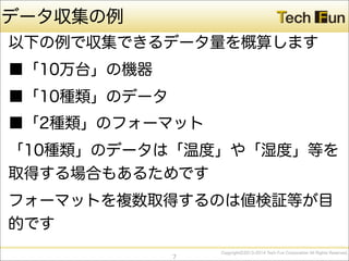 CopyrightⒸ2013-2014 Tech Fun Corporation All Rights Reserved.
データ収集の例
以下の例で収集できるデータ量を概算します
■「10万台」の機器
■「10種類」のデータ
■「2種類」のフォーマット
「10種類」のデータは「温度」や「湿度」等を
取得する場合もあるためです
フォーマットを複数取得するのは値検証等が目
的です
7
 
