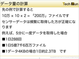 CopyrightⒸ2013-2014 Tech Fun Corporation All Rights Reserved.
データ量の計算
先の例で計算すると
10万 10 2 = 「200万」ファイルです
センサーデータは頻繁に取得した方が正確にな
ります
例えば、5分に一度データを取得した場合
■1日288回
■1日5億7千6百万ファイル
■1データ4KBの場合1日約2.3TB です
8
 