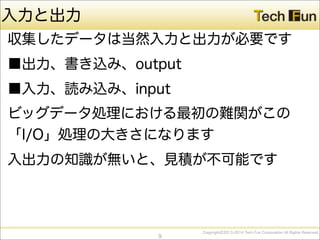 CopyrightⒸ2013-2014 Tech Fun Corporation All Rights Reserved.
入力と出力
収集したデータは当然入力と出力が必要です
■出力、書き込み、output
■入力、読み込み、input
ビッグデータ処理における最初の難関がこの
「I/O」処理の大きさになります
入出力の知識が無いと、見積が不可能です
9
 