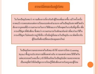 การเปลี่ยนแปลงผู้เรียน
ในโลกปัจจุบันพบว่า ความต้องการเกี่ยวกับตัวผู้เรียนเพิ่มมากขึ้น แม้ว่าครั้งหนึ่ง
อาจจะมี การตอบสนองต่อการเรียนแบบท่องจํามามาก แต่ในปัจจุบันสภาพชีวิตจริง
ต้องการบุคคลที่มี ความสามารถในการใช้ทักษะการให้เหตุผลในระดับที่สูงขึ้น เพื่อ
การแก้ปัญหาที่ซับซ้อน ซึ่งพบว่า ความสามารถในทักษะดังกล่าวที่จะนํามาใช้ใน
การแก้ปัญหาไม่ค่อยปรากฏให้เห็น หรือมีอยู่น้อยมากในปัจจุบัน แนวคิดเกี่ยวกับ
ผู้เรียนจึงต้องเปลี่ยนแปลงมุมมองใหม่
ในปัจจุบันความหลากหลายในสังคม ทําให้ แบบการเรียน (Learning
Styles) พื้นฐานประสบการณ์ที่แตกต่างกัน ความแตกต่างของวิถีชีวิตใน
แต่ละครอบครัวและอื่นๆ ทําให้ห้องเรียนในปัจจุบันมีความหลากหลาย
เป็นเหตุที่ทําให้เกิดปัญหาการเรียนรู้ที่ซับซ้อนสาหรับครูและผู้เรียน
 