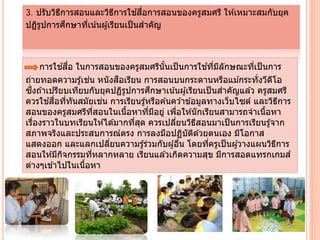 3. ปรับวิธีการสอนและวิธีการใช ้สื่อการสอนของครูสมศรี ให ้เหมาะสมกับยุค
ปฏิรูปการศึกษาที่เน้นผู้เรียนเป็นสําคัญ
การใช ้สื่อ ในการสอนของครูสมศรีนั้นเป็นการใช ้ที่มีลักษณะที่เป็นการ
ถ่ายทอดความรู้เช่น หนังสือเรียน การสอนบนกระดานหรือแม ้กระทั่งวีดีโอ
ซึ่งถ ้าเปรียบเทียบกับยุคปฏิรูปการศึกษาเน้นผู ้เรียนเป็นสําคัญแล ้ว ครูสมศรี
ควรใช ้สื่อที่ทันสมัยเช่น การเรียนรู้หรือค ้นคว ้าข ้อมูลทางเว็บไซต์ และวิธีการ
สอนของครูสมศรีที่สอนในเนื้อหาที่มีอยู่ เพื่อให ้นักเรียนสามารถจําเนื้อหา
เรื่องราวในบทเรียนให ้ได ้มากที่สุด ควรเปลี่ยนวิธีสอนมาเป็นการเรียนรู้จาก
สภาพจริงและประสบการณ์ตรง การลงมือปฏิบัติด ้วยตนเอง มีโอกาส
แสดงออก และแลกเปลี่ยนความรู ้ร่วมกับผู ้อื่น โดยที่ครูเป็นผู้วางแผนวิธีการ
สอนให ้มีกิจกรรมที่หลากหลาย เรียนแล ้วเกิดความสุข มีการสอดแทรกเกมส์
ต่างๆเข ้าไปในเนื้อหา
 