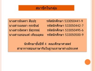 สมาชิกในกลุ่ม
นางสาวมินตรา สืบปรุ รหัสนักศึกษา 533050441-9
นางสาวเมขลา กุระขันธ์ รหัสนักศึกษา 533050442-7
นางสาวฉัตรดา มีสุวรรณ์ รหัสนักศึกษา 533050495-6
นางสาวอรอนงค์ เทียบอุดม รหัสนักศึกษา 533050500-9
นักศึกษาชั้นปีที่ 4 คณะศึกษาศาสตร์
สาขาการสอนภาษาจีนในฐานะภาษาต่างประเทศ
 