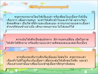 ครูควรบรรยายโดยใช้เรื่องเล่า หรือเชื่อมโยงเนื้อหาให้เป็น
เรื่องราว เพิ่มความสนุก จะทำาให้เด็กเข้าใจและจำาได้ เพราะวิชา
สังคมศึกษา เป็นวิชาที่มีรายละเอียดเยอะ หากบรรยายเฉพาะเนื้อหา
ล้วนๆก็ค่อนข้างน่าเบื่อ เด็กบางคนอาจจะไม่ใส่เลยก็ได้
ครูควรบรรยายโดยใช้เรื่องเล่า หรือเชื่อมโยงเนื้อหาให้เป็น
เรื่องราว เพิ่มความสนุก จะทำาให้เด็กเข้าใจและจำาได้ เพราะวิชา
สังคมศึกษา เป็นวิชาที่มีรายละเอียดเยอะ หากบรรยายเฉพาะเนื้อหา
ล้วนๆก็ค่อนข้างน่าเบื่อ เด็กบางคนอาจจะไม่ใส่เลยก็ได้
ควรเน้นให้เด็กเป็นศูนย์กลาง มีการแลกเปลี่ยน เปิดโอกาส
ให้เด็กได้ซักถาม หรืออธิบายแนวความคิดของตนเองต่อเรื่องนั้นๆ
ควรเน้นให้เด็กเป็นศูนย์กลาง มีการแลกเปลี่ยน เปิดโอกาส
ให้เด็กได้ซักถาม หรืออธิบายแนวความคิดของตนเองต่อเรื่องนั้นๆ
หากสังเกตเห็นว่าเด็กเริ่มเบื่อและไม่สนใจ ครูควรจะเล่า
เรื่องทั่วไปที่ไม่เกี่ยวกับเนื้อหา เพื่อกระตุ้นให้เด็กสนใจฟัง และนำา
เรื่องเล่าเหล่านั้นมาเชื่อมโยงเข้าสู่เนื้อหาที่ครูกำาลังสอน
หากสังเกตเห็นว่าเด็กเริ่มเบื่อและไม่สนใจ ครูควรจะเล่า
เรื่องทั่วไปที่ไม่เกี่ยวกับเนื้อหา เพื่อกระตุ้นให้เด็กสนใจฟัง และนำา
เรื่องเล่าเหล่านั้นมาเชื่อมโยงเข้าสู่เนื้อหาที่ครูกำาลังสอน
 