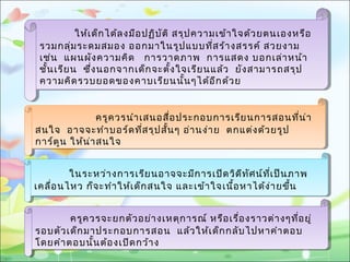 ให้เด็กได้ลงมือปฏิบัติ สรุปความเข้าใจด้วยตนเองหรือ
รวมกลุ่มระดมสมอง ออกมาในรูปแบบที่สร้างสรรค์ สวยงาม
เช่น แผนผังความคิด การวาดภาพ การแสดง บอกเล่าหน้า
ชั้นเรียน ซึ่งนอกจากเด็กจะตั้งใจเรียนแล้ว ยังสามารถสรุป
ความคิดรวบยอดของคาบเรียนนั้นๆได้อีกด้วย
ให้เด็กได้ลงมือปฏิบัติ สรุปความเข้าใจด้วยตนเองหรือ
รวมกลุ่มระดมสมอง ออกมาในรูปแบบที่สร้างสรรค์ สวยงาม
เช่น แผนผังความคิด การวาดภาพ การแสดง บอกเล่าหน้า
ชั้นเรียน ซึ่งนอกจากเด็กจะตั้งใจเรียนแล้ว ยังสามารถสรุป
ความคิดรวบยอดของคาบเรียนนั้นๆได้อีกด้วย
ครูควรนำาเสนอสื่อประกอบการเรียนการสอนที่น่า
สนใจ อาจจะทำาบอร์ดที่สรุปสั้นๆ อ่านง่าย ตกแต่งด้วยรูป
การ์ตูน ให้น่าสนใจ
ครูควรนำาเสนอสื่อประกอบการเรียนการสอนที่น่า
สนใจ อาจจะทำาบอร์ดที่สรุปสั้นๆ อ่านง่าย ตกแต่งด้วยรูป
การ์ตูน ให้น่าสนใจ
ในระหว่างการเรียนอาจจะมีการเปิดวิดีทัศน์ที่เป็นภาพ
เคลื่อนไหว ก็จะทำาให้เด็กสนใจ และเข้าใจเนื้อหาได้ง่ายขึ้น
ในระหว่างการเรียนอาจจะมีการเปิดวิดีทัศน์ที่เป็นภาพ
เคลื่อนไหว ก็จะทำาให้เด็กสนใจ และเข้าใจเนื้อหาได้ง่ายขึ้น
ครูควรจะยกตัวอย่างเหตุการณ์ หรือเรื่องราวต่างๆที่อยู่
รอบตัวเด็กมาประกอบการสอน แล้วให้เด็กกลับไปหาคำาตอบ
โดยคำาตอบนั้นต้องเปิดกว้าง
ครูควรจะยกตัวอย่างเหตุการณ์ หรือเรื่องราวต่างๆที่อยู่
รอบตัวเด็กมาประกอบการสอน แล้วให้เด็กกลับไปหาคำาตอบ
โดยคำาตอบนั้นต้องเปิดกว้าง
 