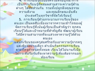 4. การเรียนรู้แบบองค์รวมหรือบูรณาการ
เป็นการเรียนรู้ที่ผสมผสานสาระความรู้ด้าน
ต่างๆ ได้สัดส่วนกัน รวมทั้งปลูกฝังคุณธรรม
ความดีงาม และคุณลักษณะอันพึง
ประสงค์ในทุกวิชาที่จัดให้เรียนรู้
5. การเรียนรู้ด้วยกระบวนการเรียนรู้ของ
ตนเอง เป็นผลสืบเนื่องมาจากความเข้าใจของผู้
จัดการเรียนรู้ที่เน้นผู้เรียนเป็นสำาคัญว่า ทุกคน
เรียนรู้ได้และเป้าหมายที่สำาคัญคือ พัฒนาผู้เรียน
ให้มีความสามารถที่จะแสวงหาความรู้ได้ด้วย
ตนเอง
แต่นักเรียนของครูสมศรีรอรับเอาความรู้จากครู
แต่เพียงอย่างเดียว ดำาเนินกิจกรรมการเรียน
ตามที่ครูกำาหนดทั้งหมด เรียนได้ไม่นานก็เบื่อ
ไม่กระตือรือร้นที่จะหาความรู้เพิ่มเติมจากนอก
ห้องเรียน
 