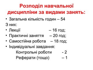 Розподіл навчальної
дисципліни за видами занять:
• Загальна кількість годин – 54
З них:
• Лекції – 16 год;
• Практичні заняття – 20 год;
• Самостійна робота – 18 год;
• Індивідуальні завдання:
Контрольні роботи - 2
Реферати (тощо) – 1
 