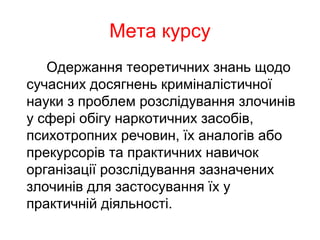 Мета курсу
Одержання теоретичних знань щодо
сучасних досягнень криміналістичної
науки з проблем розслідування злочинів
у сфері обігу наркотичних засобів,
психотропних речовин, їх аналогів або
прекурсорів та практичних навичок
організації розслідування зазначених
злочинів для застосування їх у
практичній діяльності.
 