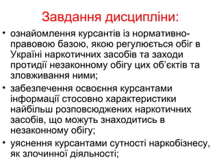 Завдання дисципліни:
• ознайомлення курсантів із нормативно-
правовою базою, якою регулюється обіг в
Україні наркотичних засобів та заходи
протидії незаконному обігу цих об’єктів та
зловживання ними;
• забезпечення освоєння курсантами
інформації стосовно характеристики
найбільш розповсюджених наркотичних
засобів, що можуть знаходитись в
незаконному обігу;
• уяснення курсантами сутності наркобізнесу,
як злочинної діяльності;
 