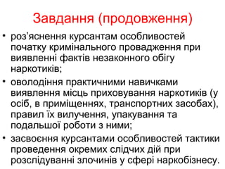 Завдання (продовження)
• роз’яснення курсантам особливостей
початку кримінального провадження при
виявленні фактів незаконного обігу
наркотиків;
• оволодіння практичними навичками
виявлення місць приховування наркотиків (у
осіб, в приміщеннях, транспортних засобах),
правил їх вилучення, упакування та
подальшої роботи з ними;
• засвоєння курсантами особливостей тактики
проведення окремих слідчих дій при
розслідуванні злочинів у сфері наркобізнесу.
 