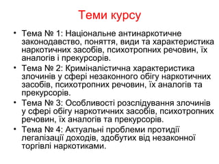 Теми курсу
• Тема № 1: Національне антинаркотичне
законодавство, поняття, види та характеристика
наркотичних засобів, психотропних речовин, їх
аналогів і прекурсорів.
• Тема № 2: Криміналістична характеристика
злочинів у сфері незаконного обігу наркотичних
засобів, психотропних речовин, їх аналогів та
прекурсорів.
• Тема № 3: Особливості розслідування злочинів
у сфері обігу наркотичних засобів, психотропних
речовин, їх аналогів та прекурсорів.
• Тема № 4: Актуальні проблеми протидії
легалізації доходів, здобутих від незаконної
торгівлі наркотиками.
 