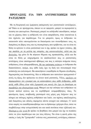 10
ΠΡΟΤΑΣΕΙΣ ΓΙΑ ΤΗΝ ΑΝΤΙΜΕΤΩΠΙΣΗ ΤΟΥ
ΡΑΤΣΙΣΜΟΥ
Με τη θεωρητική και έμπρακτη απόκρουση των ρατσιστικών αντιλήψεων,
απ' Όπου κι αν προέρχονται, όποιον κι αν αφορούν, μπορεί να περιοριστεί η
έκταση του φαινομένου. Ρατσισμός μπορεί να εκδηλωθεί οπουδήποτε, ακόμα
και σε χώρους όπου η εκδήλωσή του είναι απαράδεκτη, στην οικογένεια ή
στο σχολείο, για παράδειγμα. Για να μπορούν, όμως οι άνθρωποι να
κατανοούν πότε υπονομεύονται τα δικαιώματα των συνανθρώπων τους, τις
διακρίσεις σε βάρος τους και τις σκοπιμότητες που κρύβονται, για να είναι σε
θέση να κρίνουν τι είναι ρατσιστικό και τι όχι, πρέπει να έχουν γνώσεις. Με
την παιδεία, με τη μελέτη της ιστορίας, της κοινωνιολογίας, αλλά και της
βιολογίας, όχι μόνο δε θα πέφτουν θύματα της προπαγάνδας, αλλά και θα
είναι σε θέση με επιχειρήματα να αποδεικνύουν πως οι ρατσιστικές
αντιλήψεις είναι επιστημονικά αβάσιμες και πως η ισότητα ανάμεσα στους
ανθρώπους είναι αδιαμφισβήτητη. Με την απόκτηση γνώσεων οι άνθρωποι θα
διαπιστώσουν, ακόμα, πως κάθε λαός έχει τη δική του συνεισφορά στην
ανάπτυξη του πολιτισμού. Θα αποκτήσουν ευαισθησία σε θέματα ελευθερίας,
δημοκρατίας και δικαιοσύνης. Και οι άνθρωποι που πιστεύουν πραγματικά σ'
αυτές τις άξιες, δεν πρόκειται να γίνουν ποτέ ρατσιστές. Τέλος, οφείλουν να
παραμερίσουν τον εγωισμό και να κατανοήσουν πως κάθε άνθρωπος, κάθε
φυλή, κάθε έθνος είναι κάτι ξεχωριστό και κανείς δεν έχει το δικαίωμα να
παραβιάζει την ιδιαιτερότητα αυτή. Μπορεί για την ισότητα των ανθρώπων να
έγιναν πολλοί αγώνες και να κερδήθηκαν αναμφισβήτητες νίκες. Τα
φαινόμενα, όμως, αναβίωσής ρατσισμού στις μέρες μας δείχνουν πως το
αίτημα για ισότιμες σχέσεις ανθρώπων και λαών, για σχέσεις απαλλαγμένες
από διακρίσεις και αδικίες παραμένει πάντα ανοιχτό και επίκαιρο. Γι' αυτό
είναι καιρός να ευαισθητοποιηθούμε και να δράσουμε γρήγορα όλοι, ώστε να
συμβάλλουμε στην αντιμετώπισή του και κατά συνέπεια στην εξάλειψή του.
Ιδιαίτερα η νέα γενιά θα πρέπει να βοηθήσει όσο μπορεί και όχι να σωπάσει
ώστε να γίνει παράδειγμα και για τους άλλους. Να είναι η φωνή μέσω της
οποίας ο λαός θα "ξεσηκωθεί" ενάντια στις ρατσιστικές αντιλήψεις κάποιων.
 