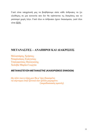 11
Γιατί είναι υποχρέωσή μας να βοηθήσουμε ώστε κάθε άνθρωπος να ζει
ελεύθερος σε μια κοινωνία που δεν θα υφίστανται τις διακρίσεις και το
ρατσισμό χωρίς λόγο. Γιατί όλοι οι άνθρωποι έχουν δικαιώματα, γιατί όλοι
είναι ΙΣΟΙ.
ΜΕΤΑΝΑΣΤΕΣ – ΑΝΑΠΗΡΟΙ ΚΑΙ ΔΙΑΚΡΙΣΕΙΣ
Μελισσάρης Χρήστος
Νταφλούκας Ευάγγελος
Τσαλαφούτας Παναγιώτης
Χολέβα Μαρία-Γεωργία
ΜΕΤΑΝΑΣΤΕΥΣΗ-ΜΕΤΑΝΑΣΤΗΣ (ΚΑΘΟΡΙΣΜΟΣ ΕΝΝΟΙΩΝ)
Ως πότε πια η τύχη μου θα μ' έχει δικασμένο
να σέρνομαι στην ξενιτιά σαν φύλλο μαραμένο.
(παραδοσιακός αμανές)
 