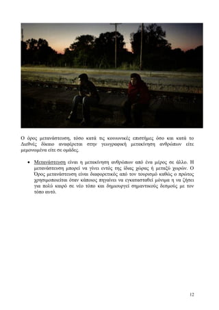 12
Ο όρος μετανάστευση, τόσο κατά τις κοινωνικές επιστήμες όσο και κατά το
Διεθνές δίκαιο αναφέρεται στην γεωγραφική μετακίνηση ανθρώπων είτε
μεμονωμένα είτε σε ομάδες.
 Μετανάστευση είναι η μετακίνηση ανθρώπων από ένα μέρος σε άλλο. Η
μετανάστευση μπορεί να γίνει εντός της ίδιας χώρας ή μεταξύ χωρών. Ο
Όρος μετανάστευση είναι διαφορετικός από τον τουρισμό καθώς ο πρώτος
χρησιμοποιείται όταν κάποιος πηγαίνει να εγκατασταθεί μόνιμα η να ζήσει
για πολύ καιρό σε νέο τόπο και δημιουργεί σημαντικούς δεσμούς με τον
τόπο αυτό.
 