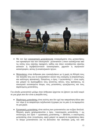 13
 Με τον όρο αναγκαστική μετανάστευση αναφερόμαστε στις μετακινήσεις
των προσφύγων και των εσωτερικών μεταναστών ( όσων εκτοπίζονται από
τις εστίες τους εξαιτίας ταραχών), καθώς και όσων εκτοπίζονται εξαιτίας
φυσικών ή περιβαλλοντικών καταστροφών, χημικών η πυρηνικών
καταστροφών, πείνας ή αναπτυξιακών έργων.
 Μετανάστες είναι άνθρωποι που εγκαταλείπουν με ή χωρίς τη θέλησή τους
την πατρίδα τους για να αναζητήσουν αλλού νέες ευκαιρίες ή ασφαλέστερες
και καλύτερες προοπτικές. Επομένως, ο όρος <<μετανάστης>> είναι ευρύς
και μπορεί να περιλαμβάνει τους αιτούντες άσυλο, τους πρόσφυγες, τα
εσωτερικά εκτοπισμένα άτομα, τους μετανάστες εργαζόμενους και τους
παράνομους μετανάστες.
Για είσοδο μεταναστών μιλάμε όταν άνθρωποι έρχονται να ζήσουν για πολύ καιρό
σε μια χώρα που δεν είναι η πατρίδα τους.
 Παράνομος μετανάστης είναι εκείνος που δεν εχεί την απαραίτητη άδεια απο
τον νόμο ή τα απαραίτητα ταξιδιωτικά έγγραφα για να μπει ή να παραμείνει
σε μια χώρα.
 Εργασιακός μετανάστης είναι εκείνος που μεταναστεύει για να βρει δουλειά.
Μερικές φορές χρησιμοποιείται ο όρος <οικονομικός μετανάστης > ως
συνώνυμος του όρου < εργασιακός μετανάστης >. Ωστόσο, ο οικονομικός
μετανάστης είναι γενικότερος, αφού μπορεί να αφορά σε περιπτώσεις όπου
το άτομο μεταναστεύει για να βελτιώσει την ποιότητα ζωής του από
 