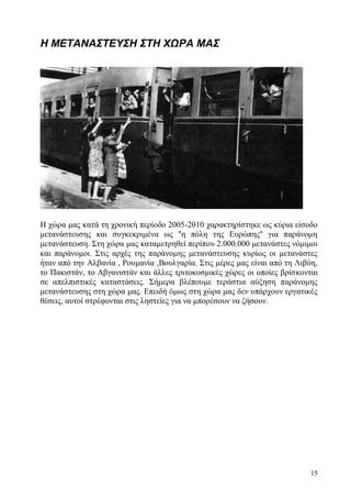 15
Η ΜΕΤΑΝΑΣΤΕΥΣΗ ΣΤΗ ΧΩΡΑ ΜΑΣ
Η χώρα μας κατά τη χρονική περίοδο 2005-2010 χαρακτηρίστηκε ως κύρια είσοδο
μετανάστευσης και συγκεκριμένα ως ''η πόλη της Ευρώπης'' για παράνομη
μετανάστευση. Στη χώρα μας καταμετρηθεί περίπου 2.000.000 μετανάστες νόμιμοι
και παράνομοι. Στις αρχές της παράνομης μετανάστευσης κυρίως οι μετανάστες
ήταν από την Αλβανία , Ρουμανία ,Βουλγαρία. Στις μέρες μας είναι από τη Λιβύη,
το Πακιστάν, το Αβγανιστάν και άλλες τριτοκοσμικές χώρες οι οποίες βρίσκονται
σε απελπιστικές καταστάσεις. Σήμερα βλέπουμε τεράστια αύξηση παράνομης
μετανάστευσης στη χώρα μας. Επειδή όμως στη χώρα μας δεν υπάρχουν εργατικές
θέσεις, αυτοί στρέφονται στις ληστείες για να μπορέσουν να ζήσουν.
 