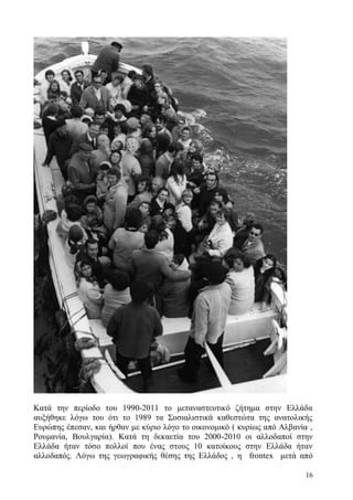 16
Κατά την περίοδο του 1990-2011 το μεταναστευτικό ζήτημα στην Ελλάδα
αυξήθηκε λόγω του ότι το 1989 τα Σοσιαλιστικά καθεστώτα της ανατολικής
Ευρώπης έπεσαν, και ήρθαν με κύριο λόγο το οικονομικό ( κυρίως από Αλβανία ,
Ρουμανία, Βουλγαρία). Κατά τη δεκαετία του 2000-2010 οι αλλοδαποί στην
Ελλάδα ήταν τόσο πολλοί που ένας στους 10 κατοίκους στην Ελλάδα ήταν
αλλοδαπός. Λόγω της γεωγραφικής θέσης της Ελλάδος , η frontex μετά από
 