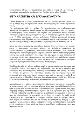 17
υπολογισμούς έβγαλε το συμπέρασμα ότι κάθε 9 στους 10 πρόσφυγες, ή
μετανάστες που εισήλθαν παράνομα στην Ευρώπη ήρθαν μέσω Ελλάδος.
ΜΕΤΑΝΑΣΤΕΥΣΗ ΚΑΙ ΕΓΚΛΗΜΑΤΙΚΟΤΗΤΑ
Τόσο η άποψη πως οι έννοιες μετανάστευση και εγκληματικότητα ταυτίζονται, όσο
και η άποψη πως δεν σχετίζονται αποτελούν υπερβολές και ενίοτε δημαγωγικά
ψεύδη.
Ας ξεκίνησουμε από την πρώτη. Αν μετανάστευση και εγκληματικότητα
ταυτιζόταν ,θα έπρεπε να παραδεχθούμε πως όλοι οι μετανάστες είναι εγκληματίες.
Ο συλλογισμός αυτός αποτελεί τον πυρήνα του ρατσισμού καθώς αποδίδει
αυθαίρετα ,με βάση το χαρακτηριστικό της μη-εντοπιότητας, μια ιδιότητα σε ένα
κατά τ' άλλα ετερόκλητο σύνολο ανθρώπων. Ανάλογα ρατσιστικά δόγματα
στοχοποιούσαν τους Εβραίους ως πηγή του κακού, επίσης στοχοποιούν στη λογική
της συλλογικής ευθύνης < τους μπάτσους> ως <γουρούνια, δολοφόνους > κ.λ.π.
Αυτές οι απλουστευτικές και επικίνδυνες λογικές έχουν απήχηση στις <μάζες>
όποτε οι κοινωνικές συγκυρίες οδηγούν τα ανθρώπινα υποκείμενα να
μετατρέπονται σε μαζανθρώπους- γιατί είναι εξαιρετικά εύληπτες, γιατί είναι πολύ
εύκολες στην εφαρμογή τους αφού μας απαλλάσσουν από το βάσανο της κριτικής
σκέψης και γιατί επιτρέπουν στα άτομα την επιστροφή σε μια προκοινωνική
κατάσταση αγρίου που ανταποκρίνεται στις πιο βαθιές και απάνθρωπες μορφές
επιθετικότητας που κρύβουμε όλοι μέσα μας κάτω από τα πιο εμφανή στρώματα
μιας πολιτισμένης και ανεκτικής κοινωνικής συμπεριφοράς.
Επιπλέον εξηγούν τον κόσμο με βάση αυτό το στερεοτυπικό τους μόρφωμα :ένα
αυτοσχέδιο πλακάτ στο σημείο της δολοφονίας του Μανώλη Καντάρη μας
υπενθύμιζε πως ο συγκεκριμένος Έλληνας δολοφονήθηκε από ξένους , θέλοντας
να εντάξει το γεγονός στο ρατσιστικό σύμπαν και να συμπαρασύρει στη
ρατσιστική του ανάγνωση όποιον συγκινούνταν από το τραγικό γεγονός. Στην
πραγματικότητα, ο Μανώλης Καντάρης δεν δολοφονήθηκε επειδή ήταν Έλληνας
αλλά επειδή αντιστάθηκε σε κάποιους που ήθελαν να τον ληστέψουν.
Ας περάσουμε στην εξέταση του δεύτερου συλλογισμού, εκείνου που αποσυνδέει
τη μετανάστευση από την εγκληματικότητα. Υπάρχουν τρεις αλληλοσυνδεόμενοι
όροι στη ζωή των μεταναστών που <<διευκολύνουν>> τη διολίσθησή τους προς
διάφορες μορφές παραβατικότητας. Πρώτα απ 'όλα πρόκειται για τις υλικές
συνθήκες διαβίωσής τους. Η φτώχεια και η εξαθλίωση που περνάνε, η αδυναμία
τους να εξασφαλίσουν τα αναγκαία για τη ζωή, το γεγονός ότι πολύ συχνά
αναγκάζονται να συγκατοικούν σε άσχημές συνθήκες μαζί με πολλούς άλλους,
είναι λογικό να ωθήσουν πολλούς απ 'αυτούς σε εγκληματικές πράξεις. Ας μην
ξεχνάμε ότι ακόμα και αυτοί που καταφεύγουν στην παραβατικότητα, είναι πολύ
συχνά ταυτόχρονα θύτες αλλά και θύματα μαφιόζικων κυκλωμάτων που τους
εκμεταλλεύονται.
 