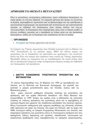19
ΑΡΜΟΔΙΟΙ ΓΙΑ ΘΕΜΑΤΑ ΜΕΤΑΝΑΣΤΩΝ
Όλοι οι μετανάστες, ανεξαρτήτως καθεστώτος, έχουν ανθρώπινα δικαιώματα, τα
οποία πρέπει να γίνονται σεβαστά. Τα ελάχιστα πρότυπα που πρέπει να εγγυώνται
τα Κράτη, περιλαμβάνουν προστασία από τα βασανιστήρια και την απάνθρωπη ή
εξευτελιστική συμπεριφορά, την προστασία από τη δουλεία και την εξαναγκαστική
εργασία, το σεβασμό του δικαιώματος στην αίτηση ασύλου και στη μη-
επαναπροώθηση, τα δικαιώματα στην απασχόληση, όπως είναι οι δίκαιοι μισθοί, οι
εύλογες συνθήκες εργασίας και η πρόσβαση σε ένδικα μέσα για την προάσπιση
δικαιωμάτων, καθώς και το δικαίωμα στην εκπαίδευση για όλα τα παιδιά.
ΟΡΓΑΝΩΣΕΙΣ
 Το Γραφείο της Ύπατης Αρμοστείας στην Ελλάδα
Το Γραφείο της Ύπατης Αρμοστείας στην Ελλάδα λειτουργεί από το Μάρτιο του
1952. Συνεργάζεται με τις κρατικές αρχές, ΜΚΟ και άλλους φορείς και
οργανώσεις για να διασφαλίζει την προστασία των προσφύγων, των αιτούντων
άσυλο και όλων των ατόμων που εμπίπτουν στην εντολή της Ύπατης Αρμοστείας.
Προσπαθεί επίσης να ενημερώνει και να ευαισθητοποιεί την κοινή γνώμη γύρω
από το προσφυγικό ζήτημα με στόχο τη δημιουργία κλίματος ανοχής και σεβασμού
των δικαιωμάτων των προσφύγων.
 ΔΙΚΤΥΟ ΚΟΙΝΩΝΙΚΗΣ ΥΠΟΣΤΗΡΙΞΗΣ ΠΡΟΣΦΥΓΩΝ ΚΑΙ
ΜΕΤΑΝΑΣΤΩΝ
Το Δίκτυο δημιουργήθηκε στις 18 Μαρτίου του 1995 με πρωτοβουλία του
Δικτύου για τα Πολιτικά και Κοινωνικά Δικαιώματα, την περίοδο που
ξεκίνησε η μαζική μετανάστευση προς την Ελλάδα, κυρίως από τις
Βαλκανικές χώρες.
Στον χώρο, ξεκινούν μαθήματα ελληνικής γλώσσας για μετανάστες και
πρόσφυγες από την ομάδα εθελοντών δασκάλων «Τα Πίσω Θρανία» που
συγκροτήθηκε το 1999. Στόχος της ομάδας είναι η διδασκαλία της ελληνικής
γλώσσας σε ενήλικες πρόσφυγες και μετανάστες αλλά και οι παρεμβάσεις σε
ευρύτερα θέματα που αφορούν την εκπαίδευση αλλοδαπών στο ελληνικό σχολείο.
Φέτος λειτουργούν καθημερινά τρία τμήματα εκμάθησης της ελληνικής γλώσσας
κάθε απόγευμα στο χώρο του Στεκιού. Στο χώρο του Στεκιού, από τις αρχές του
2000, λειτουργεί επίσης το Γραφείο Ενημέρωσης Μεταναστών του Δικτύου, που
πληροφορεί πρόσφυγες και μετανάστες πάνω σε συγκεκριμένα ζητήματα που τους
απασχολούν (άδειες παραμονής και εργασίας, εκπαιδευτικά, υγειονομικά και
ασφαλιστικά προβλήματα κλπ), παρεμβαίνοντας σε ζητήματα γραφειοκρατίας,
 