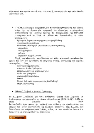 20
παράνομων κρατήσεων, απελάσεων, ρατσιστικής συμπεριφοράς κρατικών δομών
και φορέων κλπ.
 Η PRAKSIS είναι μία ανεξάρτητη, Μη Κυβερνητική Οργάνωση, που βασικό
στόχο έχει τη δημιουργία, εφαρμογή και υλοποίηση προγραμμάτων
ανθρωπιστικής και ιατρικής δράσης. Τα προγράμματα της PRAKSIS
λειτουργούν από το 1996, σε Αθήνα και Θεσσαλονίκη, τα οποία
προσφέρουν :
άμεση και δωρεάν ιατροφαρμακευτική περίθαλψη,
ψυχολογική υποστήριξη
κοινωνική υποστήριξη (συνοδευτικές υποστηρικτικές
υπηρεσίες)
νομική βοήθεια
στέγαση
εργασιακή συμβουλευτική
Χωρίς Αποκλεισμούς απευθύνονται σε κάθε κοινωνικά αποκλεισμένη
ομάδα που δεν έχει πρόσβαση σε υπηρεσίες υγείας, κοινωνικής και νομικής
υποστήριξης, όπως:
οικονομικούς μετανάστες
αιτούντες άσυλο /πρόσφυγες
άπορους, άστεγους, ανασφάλιστους
παιδιά των φαναριών
μονογονεϊκές οικογένειες
ROMA
θύματα διεθνικής σωματεμπορίας (trafficking)
αποφυλακισμένους
 Ελληνικό Συμβούλιο για τους Πρόσφυγες
Το Ελληνικό Συμβούλιο για τους Πρόσφυγες (ΕΣΠ) είναι Σωματείο μη
Κυβερνητικό, αναγνωρισμένο ως ειδικώς Φιλανθρωπικό (ΦΕΚ 50 Β/31.1.92), το
οποίο ιδρύθηκε το 1989.
Το συμβούλιο έχει σκοπό την συμβολή στην επίλυση των προβλημάτων των
ατόμων που έχουν αναγνωρισθεί ώς πολιτικοί πρόσφυγες στην Ελλάδα, των
διαμενόντων για ανθρωπιστικούς λόγους καθώς και των αιτούντων άσυλο που
δικαιούνται να αναγνωρισθούν ως πρόσφυγες.
 