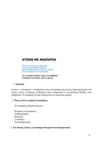 21
ΑΤΟΜΑ ΜΕ ΑΝΑΠΗΡΙΑ
Κλείνω τ’ αυτιά μου σε κάθε ψέμα
που μου ξυπνά φόβο παράλογο
Είμαι περήφανος που ζω σαν τον καθένα
στην αυτοκρατορία των ανάπηρων
Η ΑΥΤΟΚΡΑΤΟΡΙΑ ΤΩΝ ΑΝΑΠΗΡΩΝ
ΣΤΙΧΟΙ: ΓΙΑΝΝΗΣ ΑΓΓΕΛΑΚΑΣ
1. Ορισμός
Ο όρος <<αναπηρία>> αναφέρεται στον περιορισμό της κοινής δραστηριότητας του
λόγου, έργου ή άμεσης αντίληψης λόγω σωματικής ή πνευματικής βλάβης ενός
ανθρώπου. Η αναπηρία γενικά διακρίνεται σε ολική και μερική.
2. Ποιες είναι οι μορφές αναπηρίας;
Οι αναπηρίες διακρίνονται σε:
Κινητικές ή σωματικές
Αισθητηριακές
Νοητικές
Γνωστικές
Συναισθηματικές
3. Για ποιούς λόγους οι ανάπηροι θεωρούνται διαφορετικοί;
 