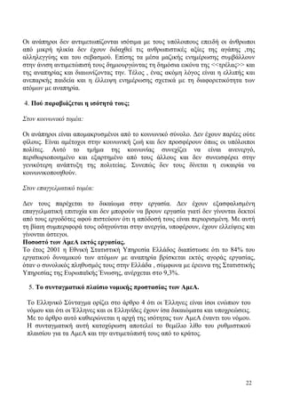 22
Οι ανάπηροι δεν αντιμετωπίζονται ισότιμα με τους υπόλοιπους επειδή οι άνθρωποι
από μικρή ηλικία δεν έχουν διδαχθεί τις ανθρωπιστικές αξίες της αγάπης ,της
αλληλεγγύης και του σεβασμού. Επίσης τα μέσα μαζικής ενημέρωσης συμβάλλουν
στην άνιση αντιμετώπισή τους δημιουργώντας τη δημόσια εικόνα της <<τρέλας>> και
της αναπηρίας και διαιωνίζοντας την. Τέλος , ένας ακόμη λόγος είναι η ελλιπής και
ανεπαρκής παιδεία και η έλλειψη ενημέρωσης σχετικά με τη διαφορετικότητα των
ατόμων με αναπηρία.
4. Πού παραβιάζεται η ισότητά τους;
Στον κοινωνικό τομέα:
Οι ανάπηροι είναι απομακρυσμένοι από το κοινωνικό σύνολο. Δεν έχουν παρέες ούτε
φίλους. Είναι αμέτοχοι στην κοινωνική ζωή και δεν προσφέρουν όπως οι υπόλοιποι
πολίτες. Αυτό το τμήμα της κοινωνίας συνεχίζει να είναι ανενεργό,
περιθωριοποιημένο και εξαρτημένο από τους άλλους και δεν συνεισφέρει στην
γενικότερη ανάπτυξη της πολιτείας. Συνεπώς δεν τους δίνεται η ευκαιρία να
κοινωνικοποιηθούν.
Στον επαγγελματικό τομέα:
Δεν τους παρέχεται το δικαίωμα στην εργασία. Δεν έχουν εξασφαλισμένη
επαγγελματική επιτυχία και δεν μπορούν να βρουν εργασία γιατί δεν γίνονται δεκτοί
από τους εργοδότες αφού πιστεύουν ότι η απόδοσή τους είναι περιορισμένη. Με αυτή
τη βίαιη συμπεριφορά τους οδηγούνται στην ανεργία, υποφέρουν, έχουν ελλείψεις και
γίνονται άστεγοι.
Ποσοστό των ΑμεΑ εκτός εργασίας.
To έτος 2001 η Εθνική Στατιστική Υπηρεσία Ελλάδος διαπίστωσε ότι το 84% του
εργατικού δυναμικού των ατόμων με αναπηρία βρίσκεται εκτός αγοράς εργασίας,
όταν ο συνολικός πληθυσμός τους στην Ελλάδα , σύμφωνα με έρευνα της Στατιστικής
Υπηρεσίας της Ευρωπαϊκής Ένωσης, ανέρχεται στο 9,3%.
5. Το συνταγματικό πλαίσιο νομικής προστασίας των ΑμεΑ.
Το Ελληνικό Σύνταγμα ορίζει στο άρθρο 4 ότι οι Έλληνες είναι ίσοι ενώπιον του
νόμου και ότι οι Έλληνες και οι Ελληνίδες έχουν ίσα δικαιώματα και υποχρεώσεις.
Με το άρθρο αυτό καθιερώνεται η αρχή της ισότητας των ΑμεΑ έναντι του νόμου.
Η συνταγματική αυτή κατοχύρωση αποτελεί το θεμέλιο λίθο του ρυθμιστικού
πλαισίου για τα ΑμεΑ και την αντιμετώπισή τους από το κράτος.
 