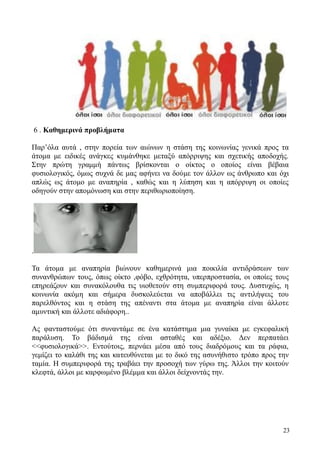 23
6 . Καθημερινά προβλήματα
Παρ’όλα αυτά , στην πορεία των αιώνων η στάση της κοινωνίας γενικά προς τα
άτομα με ειδικές ανάγκες κυμάνθηκε μεταξύ απόρριψης και σχετικής αποδοχής.
Στην πρώτη γραμμή πάντως βρίσκονται ο οίκτος ο οποίος είναι βέβαια
φυσιολογικός, όμως συχνά δε μας αφήνει να δούμε τον άλλον ως άνθρωπο και όχι
απλώς ως άτομο με αναπηρία , καθώς και η λύπηση και η απόρριψη οι οποίες
οδηγούν στην απομόνωση και στην περιθωριοποίηση.
.
Τα άτομα με αναπηρία βιώνουν καθημερινά μια ποικιλία αντιδράσεων των
συνανθρώπων τους, όπως οίκτο ,φόβο, εχθρότητα, υπερπροστασία, οι οποίες τους
επηρεάζουν και συνακόλουθα τις υιοθετούν στη συμπεριφορά τους. Δυστυχώς, η
κοινωνία ακόμη και σήμερα δυσκολεύεται να αποβάλλει τις αντιλήψεις του
παρελθόντος και η στάση της απέναντι στα άτομα με αναπηρία είναι άλλοτε
αμυντική και άλλοτε αδιάφορη..
Ας φανταστούμε ότι συναντάμε σε ένα κατάστημα μια γυναίκα με εγκεφαλική
παράλυση. Το βάδισμά της είναι ασταθές και αδέξιο. Δεν περπατάει
<<φυσιολογικά>>. Εντούτοις, περνάει μέσα από τους διαδρόμους και τα ράφια,
γεμίζει το καλάθι της και κατευθύνεται με το δικό της ασυνήθιστο τρόπο προς την
ταμία. Η συμπεριφορά της τραβάει την προσοχή των γύρω της. Άλλοι την κοιτούν
κλεφτά, άλλοι με καρφωμένο βλέμμα και άλλοι δείχνοντάς την.
 