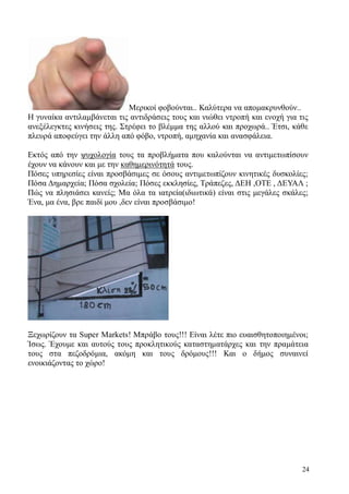 24
Μερικοί φοβούνται.. Καλύτερα να απομακρυνθούν..
Η γυναίκα αντιλαμβάνεται τις αντιδράσεις τους και νιώθει ντροπή και ενοχή για τις
ανεξέλεγκτες κινήσεις της. Στρέφει το βλέμμα της αλλού και προχωρά.. Έτσι, κάθε
πλευρά αποφεύγει την άλλη από φόβο, ντροπή, αμηχανία και ανασφάλεια.
Εκτός από την ψυχολογία τους τα προβλήματα που καλούνται να αντιμετωπίσουν
έχουν να κάνουν και με την καθημερινότητά τους.
Πόσες υπηρεσίες είναι προσβάσιμες σε όσους αντιμετωπίζουν κινητικές δυσκολίες;
Πόσα Δημαρχεία; Πόσα σχολεία; Πόσες εκκλησίες, Τράπεζες, ΔΕΗ ,ΟΤΕ , ΔΕΥΑΛ ;
Πώς να πλησιάσει κανείς; Μα όλα τα ιατρεία(ιδιωτικά) είναι στις μεγάλες σκάλες;
Ένα, μα ένα, βρε παιδί μου ,δεν είναι προσβάσιμο!
Ξεχωρίζουν τα Super Markets! Μπράβο τους!!! Είναι λέτε πιο ευαισθητοποιημένοι;
Ίσως. Έχουμε και αυτούς τους προκλητικούς καταστηματάρχες και την πραμάτεια
τους στα πεζοδρόμια, ακόμη και τους δρόμους!!! Και ο δήμος συναινεί
ενοικιάζοντας το χώρο!
 