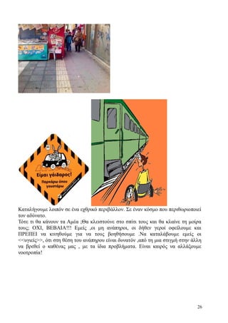 26
Καταλήγουμε λοιπόν σε ένα εχθρικό περιβάλλον. Σε έναν κόσμο που περιθωριοποιεί
τον αδύνατο.
Τότε τι θα κάνουν τα Αμέα ;Θα κλειστούνε στο σπίτι τους και θα κλαίνε τη μοίρα
τους; ΟΧΙ, ΒΕΒΑΙΑ!!! Εμείς ,οι μη ανάπηροι, οι δήθεν γεροί οφείλουμε και
ΠΡΕΠΕΙ να κινηθούμε για να τους βοηθήσουμε .Να καταλάβουμε εμείς οι
<<υγιείς>>, ότι στη θέση του ανάπηρου είναι δυνατόν ,από τη μια στιγμή στην άλλη
να βρεθεί ο καθένας μας , με τα ίδια προβλήματα. Είναι καιρός να αλλάξουμε
νοοτροπία!
 