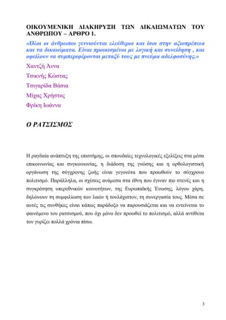 3
ΟΙΚΟΥΜΕΝΙΚΗ ΔΙΑΚΗΡΥΞΗ ΤΩΝ ΔΙΚΑΙΩΜΑΤΩΝ ΤΟΥ
ΑΝΘΡΩΠΟΥ – ΑΡΘΡΟ 1.
«Όλοι οι άνθρωποι γεννιούνται ελεύθεροι και ίσοι στην αξιοπρέπεια
και τα δικαιώματα. Είναι προικισμένοι με λογική και συνείδηση , και
οφείλουν να συμπεριφέρονται μεταξύ τους με πνεύμα αδελφοσύνης.»
Χαντζή Άννα
Τσικνής Κώστας
Τσιγαρίδα Βάσια
Μίχας Χρήστος
Φρίκη Ιωάννα
Ο ΡΑΤΣΙΣΜΟΣ
Η ραγδαία ανάπτυξη της επιστήμης, οι σπουδαίες τεχνολογικές εξελίξεις στα μέσα
επικοινωνίας και συγκοινωνίας, η διάδοση της γνώσης και η ορθολογιστική
οργάνωση της σύγχρονης ζωής είναι γεγονότα που προωθούν το σύγχρονο
πολιτισμό. Παράλληλα, οι σχέσεις ανάμεσα στα έθνη που έγιναν πιο στενές και η
συγκρότηση υπερεθνικών κοινοτήτων, της Ευρωπαϊκής Ένωσης, λόγου χάρη,
δηλώνουν τη συμφιλίωση των λαών ή τουλάχιστον, τη συνεργασία τους. Μέσα σε
αυτές τις συνθήκες είναι κάπως παράδοξο να παρουσιάζεται και να εντείνεται το
φαινόμενο του ρατσισμού, που όχι μόνο δεν προωθεί το πολιτισμό, αλλά αντίθετα
τον γυρίζει πολλά χρόνια πίσω.
 