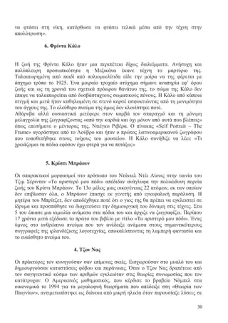 30
να φτάσει στη νίκη, κατόρθωσε να φτάσει τελικά μέσα από την τέχνη στην
απολύτρωση».
6. Φρίντα Κάλο
Η ζωή της Φρίντα Κάλο ήταν μια περιπέτεια δίχως διαλείμματα. Ανήσυχη και
πολύπλευρη προσωπικότητα η Μεξικάνα έκανε τέχνη το μαρτύριο της.
Ταλαιπωρημένη από παιδί από πολιομυελίτιδα είδε την μοίρα να της φέρεται με
άσχημο τρόπο το 1925. Ένα μοιραίο τροχαίο ατύχημα σήμανε αναπηρία εφ’ όρου
ζωής και ως τη χρονιά του σχετικά πρόωρου θανάτου της, το σώμα της Κάλο δεν
έπαψε να ταλαιπωρείται από δυσβάσταχτους σωματικούς πόνους. Η Κάλο από κάποια
στιγμή και μετά ήταν καθηλωμένη σε στενό κορσέ ασφυκτιώντας από τη μονιμότητα
του άγχους της. Το ελεύθερο πνεύμα της όμως δεν κλονίστηκε ποτέ.
Αθόρυβα αλλά ουσιαστικά μετέφερε στον καμβά τον σπαραγμό και τη μόνιμη
μελαγχολία της ζωγραφίζοντας «από την καρδιά και όχι μόνον από αυτά που βλέπεις»
όπως επεσήμανε ο μέντορας της, Ντιέγκο Ριβέρα. Ο πίνακας «Self Portrait – The
Frame» αγοράστηκε από το Λούβρο και ήταν ο πρώτος λατινοαμερικανού ζωγράφου
που τοποθετήθηκε στους τοίχους του μουσείου. Η Κάλο συνήθιζε να λέει: «Τι
χρειάζομαι τα πόδια εφόσον έχω φτερά για να πετάξω;»
5. Κρίστι Μπράουν
Οι σπαρακτικοί μορφασμοί στο πρόσωπο του Ντάνιελ Ντέι Λίουις στην ταινία του
Τζιμ Σέρινταν «Το αριστερό μου πόδι» απέδιδαν ανάγλυφα την πολυώδυνη πορεία
ζωής του Κρίστι Μπράουν. Το 13ο μέλος μιας οικογένειας 22 ατόμων, εκ των οποίων
δεν επιβίωσαν όλα, ο Μπράουν έπασχε εκ γενετής από εγκεφαλική παράλυση. Η
μητέρα του Μπρίτζετ, δεν αποδέχθηκε ποτέ ότι ο γιος της θα πρέπει να εγκλειστεί σε
ίδρυμα και προσπάθησε να διοχετεύσει την δημιουργική του δύναμη στις τέχνες. Στα
5 του έπιασε μια κιμωλία ανάμεσα στα πόδια του και άρχιζε να ζωγραφίζει. Περίπου
17 χρόνια μετά εξέδωσε το πρώτο του βιβλίο με τίτλο «Το αριστερό μου πόδι». Ένας
ύμνος στο ανθρώπινο πνεύμα που τον ανέδειξε ανάμεσα στους σημαντικότερους
συγγραφείς της ιρλανδέζικης λογοτεχνίας, αποκαλύπτοντας τη λαμπερή φαντασία και
το ευαίσθητο πνεύμα του.
4. Τζον Νας
Οι πράκτορες τον κυνηγούσαν σαν επίμονες σκιές. Εισχωρούσαν στο μυαλό του και
δημιουργούσαν καταστάσεις φόβου και παράνοιας. Όταν ο Τζον Νας δραπέτευε από
τον σαγηνευτικό κόσμο των αριθμών εγκλειόταν στις θεωρίες συνωμοσίας που τον
κατάτρυχαν. Ο Αμερικανός μαθηματικός, που κέρδισε το βραβείο Νόμπελ στα
οικονομικά το 1994 για τα μεγαλοφυή θεωρήματα που απέδειξε στη «Θεωρία των
Παιγνίων», αντιμετωπίστηκε ως διάνοια από μικρή ηλικία όταν παρουσίαζε λύσεις σε
 