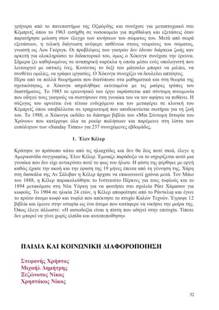 32
γρήγορα από το πανεπιστήμιο της Οξφόρδης και συνέχισε για μεταπτυχιακό στο
Κέμπριτζ όπου το 1963 εισήχθη σε νοσοκομείο για περίθαλψη και εξετάσεις όταν
παρατήρησε μείωση στον έλεγχο των κινήσεων του σώματος του. Μετά από σειρά
εξετάσεων, η τελική διάγνωση ανέφερε ασθένεια στους νευρώνες του σώματος,
γνωστή ως Λου Γκέριγκ. Οι προβλέψεις των γιατρών δεν έδιναν διάρκεια ζωής καν
αρκετή για ολοκληρώσει το διδακτορικό του, όμως ο Χόκινγκ συνέχισε την έρευνα.
Σήμερα ζει καθηλωμένος σε αναπηρική καρέκλα η οποία μέσω ενός υπολογιστή που
λειτουργεί με οπτικές ίνες. Κινώντας το δεξί του μάγουλο μπορεί να μιλάει, να
συνθέτει ομιλίες, να γράφει εργασίες. Ο Χόκινγκ συνεχίζει να δουλεύει απτόητος.
Πέρα από τα πολλά θεωρήματα που διατύπωσε στα μαθηματικά και στη θεωρία της
σχετικότητας, ο Χόκινγκ ασχολήθηκε εκτεταμένα με τις μαύρες τρύπες του
διαστήματος. Το 1985 το ερευνητικό του έργο ταράσσεται από σύντομη πνευμονία
που οδηγεί τους γιατρούς να συστήσουν στη γυναίκα του να τον αφήσει να πεθάνει. Η
σύζυγος του αρνείται ένα τέτοιο ενδεχόμενο και τον μεταφέρει σε κλινική του
Κέμπριτζ όπου υποβάλλεται σε τραχειοτομή που αποδεικνύεται σωτήρια για τη ζωή
του. Το 1988, ο Χώκινγκ εκδίδει το διάσημο βιβλίο του «Μία Σύντομη Ιστορία του
Χρόνου» που κατέρριψε όλα τα ρεκόρ πωλήσεων και παρέμεινε στη λίστα των
ευπώλητων των «Sunday Times» για 237 συνεχόμενες εβδομάδες.
1. Έλεν Κέλερ
Κράτησε το πρόσωπο κάτω από τις ηλιαχτίδες και δεν θα δεις ποτέ σκιά, έλεγε η
Αμερικανίδα συγγραφέας, Έλεν Κέλερ. Έμοιαζε παράδοξο να το ισχυρίζεται αυτό μια
γυναίκα που δεν είχε αντικρύσει ποτέ το φως του ήλιου. Η φύση της φέρθηκε με οργή
καθώς έχασε την ακοή και την όραση της 19 μήνες έπειτα από τη γέννηση της. Χάρη
στη δασκάλα της Αν Σάλιβαν η Κέλερ άρχισε να επικοινωνεί χρόνια μετά. Τον Μάιο
του 1888, η Κέλερ παρακολούθησε το Ινστιτούτο Πέρκινς για τους τυφλούς και το
1894 μετακόμισε στη Νέα Υόρκη για να φοιτήσει στο σχολείο Ράιτ Χάμασον για
κωφούς. Το 1904 σε ηλικία 24 ετών, η Κέλερ αποφοίτησε από το Ράντκλιφ και έγινε
το πρώτο άτομο κωφό και τυφλό που απέκτησε το πτυχίο Καλών Τεχνών. Έγραψε 12
βιβλία και έμεινε στην ιστορία ως ένα άτομο που κατάφερε να νικήσει την μοίρα της.
Όπως έλεγε άλλωστε: «Η αισιοδοξία είναι η πίστη που οδηγεί στην επιτυχία. Τίποτε
δεν μπορεί να γίνει χωρίς ελπίδα και αυτοπεποίθηση»
ΠΑΙΔΙΑ ΚΑΙ ΚΟΙΝΩΝΙΚΗ ΔΙΑΦΟΡΟΠΟΙΗΣΗ
Στεφανής Χρήστος
Μιχαήλ Δημήτρης
Ξεζώνοτος Νίκος
Χρηστάκος Νίκος
 