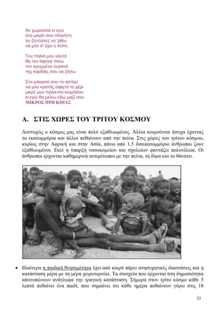 33
Αν χωρούσα κι εγώ
στο μικρό σου πλανήτη
αν ζητούσες να 'ρθω
να μην σ' έχει η λύπη
Τον παλιό μου εαυτό
θα τον άφηνα πίσω
τον κρυμμένο ουρανό
της καρδιάς σου να ζήσω
Στο μακρινό σου το αστέρι
να μου κρατάς σφιχτά το χέρι
μικρέ μου πρίγκιπα κοιμήσου
κι εγώ θα μείνω εδώ μαζί σου
ΜΙΚΡΟΣ ΠΡΙΓΚΙΠΑΣ
Α. ΣΤΙΣ ΧΩΡΕΣ ΤΟΥ ΤΡΙΤΟΥ ΚΟΣΜΟΥ
Δυστυχώς ο κόσμος μας είναι πολύ εξαθλιωμένος. Άλλοι κοιμούνται ήσυχα έχοντας
τα εκατομμύρια και άλλοι πεθαίνουν από την πείνα. Στις χώρες του τρίτου κόσμου,
κυρίως στην Αφρική και στην Ασία, πάνω από 1,5 δισεκατομμύριο άνθρωποι ζουν
εξαθλιωμένοι. Εκεί η ύπαρξη νοσοκομείων και σχολείων φαντάζει πολυτέλεια. Οι
άνθρωποι έρχονται καθημερινά αντιμέτωποι με την πείνα, τη δίψα και το θάνατο.
 Ιδιαίτερα η παιδική θνησιμότητα έχει από καιρό πάρει ανησυχητικές διαστάσεις και η
κατάσταση μέρα με τη μέρα χειροτερεύει. Τα στοιχεία που έρχονται στη δημοσιότητα
αποτυπώνουν ανάγλυφα την τραγική κατάσταση. Σήμερα στον τρίτο κόσμο κάθε 5
λεπτά πεθαίνει ένα παιδί, που σημαίνει ότι κάθε ημέρα πεθαίνουν γύρω στις 18
 