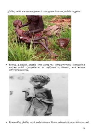 34
χιλιάδες παιδιά που αντιστοιχούν σε 6 εκατομμύρια θανάτους παιδιών το χρόνο.
 Επίσης, η παιδική εργασία είναι μέρος της καθημερινότητας. Εκατομμύρια
ανήλικα παιδιά εξαναγκάζονται να εργάζονται σε διάφορες, κατά κανόνα
ανθυγιεινές εργασίες.
 Εκατοντάδες χιλιάδες μικρά παιδιά πέφτουν θύματα σεξουαλικής εκμετάλλευσης, από
 