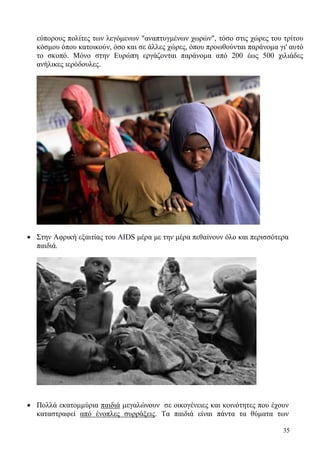 35
εύπορους πολίτες των λεγόμενων "αναπτυγμένων χωρών", τόσο στις χώρες του τρίτου
κόσμου όπου κατοικούν, όσο και σε άλλες χώρες, όπου προωθούνται παράνομα γι' αυτό
το σκοπό. Μόνο στην Ευρώπη εργάζονται παράνομα από 200 έως 500 χιλιάδες
ανήλικες ιερόδουλες.
 Στην Αφρική εξαιτίας του AIDS μέρα με την μέρα πεθαίνουν όλο και περισσότερα
παιδιά.
 Πολλά εκατομμύρια παιδιά μεγαλώνουν σε οικογένειες και κοινότητες που έχουν
καταστραφεί από ένοπλες συρράξεις. Τα παιδιά είναι πάντα τα θύματα των
 