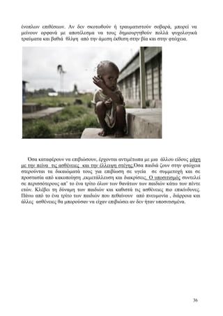 36
ένοπλων επιθέσεων. Αν δεν σκοτωθούν ή τραυματιστούν σοβαρά, μπορεί να
μείνουν ορφανά με αποτέλεσμα να τους δημιουργηθούν πολλά ψυχολογικά
τραύματα και βαθιά θλίψη από την άμεση έκθεση στην βία και στην φτώχεια.
.
Όσα καταφέρουν να επιβιώσουν, έρχονται αντιμέτωπα με μια άλλου είδους μάχη
με την πείνα τις ασθένειες και την έλλειψη στέγης.Όσα παιδιά ζουν στην φτώχεια
στερούνται τα δικαιώματά τους για επιβίωση σε υγεία σε συμμετοχή και σε
προστασία από κακοποίηση ,εκμετάλλευση και διακρίσεις. Ο υποσιτισμός συντελεί
σε περισσότερους απ’ το ένα τρίτο όλων των θανάτων των παιδιών κάτω των πέντε
ετών. Κλέβει τη δύναμη των παιδιών και καθιστά τις ασθένειες πιο επικίνδυνες.
Πάνω από το ένα τρίτο των παιδιών που πεθαίνουν από πνευμονία , διάρροια και
άλλες ασθένειες θα μπορούσαν να είχαν επιβιώσει αν δεν ήταν υποσιτισμένα.
 