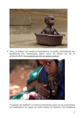 37
 Τέλος, το θλιβερό αυτό κατάλογο συμπληρώνουν τα χιλιάδες παιδιά-θύματα που
προωθούνται στις "αναπτυγμένες χώρες" αυτού του κόσμου είτε για να
χρησιμοποιηθούν σαν πειραματόζωα είτε για εμπορία οργάνων.
Τα χρήματα που διαθέτουν οι λεγόμενες πολιτισμένες χώρες για την αντιμετώπιση
των προβλημάτων των χωρών του τρίτου κόσμου δεν επαρκούν. Την ανεπάρκεια
 