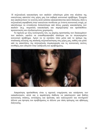 39
Η σεξουαλική κακοποίηση των παιδιών ειδικότερα μέσα στα πλαίσια της
οικογένειας αποτελεί στις μέρες μας ένα σοβαρό κοινωνικό πρόβλημα. Στοιχεία
που αποδεικνύουν το γεγονός αυτό ωστόσο αποκαλύπτονται πολύ δύσκολα, διότι η
σεξουαλική παραβίαση στην οικογένεια συνδέεται με έντονη κοινωνική ενοχή, με
αποτέλεσμα να εντοπίζεται δυσκολότερα από άλλες μορφές κακοποίησης των
παιδιών (π.χ. σωματική κακοποίηση και παραμέληση) και προϋποθέτει
προσεκτικούς και εξειδικευμένους χειρισμούς.
Το σχολείο με τους λειτουργούς του, ως φορέας προστασίας των δικαιωμάτων
των παιδιών, οφείλει να ευαισθητοποιηθεί ιδιαίτερα για το συγκεκριμένο
κοινωνικό πρόβλημα. Αρκεί να το εξετάσει τόσο μέσα από το πρίσμα της
σταδιακής αλλαγής της παιδικής σεξουαλικότητας στις μέρες μας, καθώς και μέσα
από τις αποκλίσεις της σεξουαλικής συμπεριφοράς και τις κοινωνικές εκείνες
συνθήκες που οδηγούν στην εκδήλωση του προβλήματος.
Απαραίτητη προϋπόθεση είναι η σχετική ενημέρωση και κατάρτιση των
εκπαιδευτικών, αλλά και η παράλληλη διάθεση να απαλλαγούν από βαθιές
κοινωνικές στάσεις, αντιλήψεις και πρότυπα, που καλλιεργούν και συντηρούν
άλλοτε μια άρνηση του προβλήματος κι άλλοτε μια τάση πρόωρης και αβάσιμης
διάγνωσης.
 