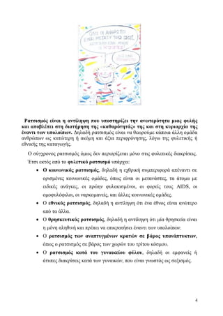 4
Ρατσισμός είναι η αντίληψη που υποστηρίζει την ανωτερότητα μιας φυλής
και αποβλέπει στη διατήρηση της «καθαρότητάς» της και στη κυριαρχία της
έναντι των υπολοίπων. Δηλαδή ρατσισμός είναι να θεωρούμε κάποια άλλη ομάδα
ανθρώπων ως κατώτερη ή ακόμη και άξια περιφρόνησης, λόγω της φυλετικής ή
εθνικής της καταγωγής.
Ο σύγχρονος ρατσισμός όμως δεν περιορίζεται μόνο στις φυλετικές διακρίσεις.
Έτσι εκτός από το φυλετικό ρατσισμό υπάρχει:
 Ο κοινωνικός ρατσισμός, δηλαδή η εχθρική συμπεριφορά απέναντι σε
ορισμένες κοινωνικές ομάδες, όπως είναι οι μετανάστες, τα άτομα με
ειδικές ανάγκες, οι πρώην φυλακισμένοι, οι φορείς τους AIDS, οι
ομοφυλόφιλοι, οι ναρκομανείς, και άλλες κοινωνικές ομάδες.
 Ο εθνικός ρατσισμός, δηλαδή η αντίληψη ότι ένα έθνος είναι ανώτερο
από τα άλλα.
 Ο θρησκευτικός ρατσισμός, δηλαδή η αντίληψη ότι μία θρησκεία είναι
η μόνη αληθινή και πρέπει να επικρατήσει έναντι των υπολοίπων.
 Ο ρατσισμός των αναπτυγμένων κρατών σε βάρος υπανάπτυκτων,
όπως ο ρατσισμός σε βάρος των χωρών του τρίτου κόσμου.
 Ο ρατσισμός κατά του γυναικείου φύλου, δηλαδή οι εμφανείς ή
άτυπες διακρίσεις κατά των γυναικών, που είναι γνωστός ως σεξισμός.
 