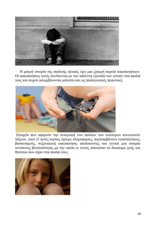 40
H μακρά ιστορία της παιδικής ηλικίας έχει μια ζοφερή πορεία κακοποιήσεων.
Οι κακοποιήσεις αυτές συνδέονται με την απόλυτη εξουσία των γονιών στα παιδιά
τους και συχνά εκλαμβάνονται μάλιστα και ως παιδαγωγικές πρακτικές.
Στοιχεία που αφορούν την ανατροφή των παιδιών των ανώτερων κοινωνικών
τάξεων, γιατί γι' αυτές κυρίως έχουμε πληροφορίες, περιλαμβάνουν εγκαταλείψεις,
βασανισμούς, σεξουαλική κακοποίηση, παιδοκτονίες και γενικά μια ιστορία
ανείπωτης βαναυσότητας με την οποία οι γονείς ασκούσαν το δικαίωμα ζωής και
θανάτου που είχαν στα παιδιά τους.
 