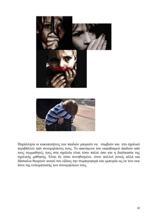 41
Παράλληλα οι κακοποιήσεις των παιδιών μπορούν να συμβούν και στο σχολικό
περιβάλλον από συνομηλίκους τους. Το φαινόμενο του εκφοβισμού παιδιών από
τους συμμαθητές τους στα σχολεία είναι τόσο παλιό όσο και η διαδικασία της
σχολικής μάθησης. Είναι δε τόσο συνηθισμένο, ώστε πολλοί γονείς αλλά και
δάσκαλοι θεωρούν αυτού του είδους την συμπεριφορά και εμπειρία ως εκ των ουκ
άνευ της ενσωμάτωσης των συνομηλίκων τους.
 