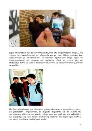 42
Συχνά τα παράπονα των παιδιών αντιμετωπίζονται από τους γονείς και τους άλλους
ενήλικες (πχ. εκπαιδευτικοί) με αδιαφορία και με τους άλλους ενήλικες (πχ.
εκπαιδευτικοί) με αδιαφορία και με ειρωνικά σχόλια που στόχο έχουν να
ελαχιστοποιήσουν την σημασία του συμβάντος .Αυτό το γεγονός είχε ως
αποτέλεσμα πολλά να είναι τα παιδιά που καλούνται να υπομείνουν σιωπηλά αυτόν
τον εφιάλτη.
Μια θετική διατύπωση των τελευταίων χρόνων είναι ότι και περισσότερες χώρες,
μια μετατόπιση σημειώνεται, σε αύξουσα συχνότητα και σε ολοένα της
επιστημονικής αλλά και της κοινής γνώμης προς μια αντίληψη που εκλαμβάνει
των εκφοβισμό ως «μια σχεδόν ανυπόφορη μάστιγα» που συχνά έχει ολέθριες
επιπτώσεις στα ίδια τα εμπλεκόμενα παιδιά.
 