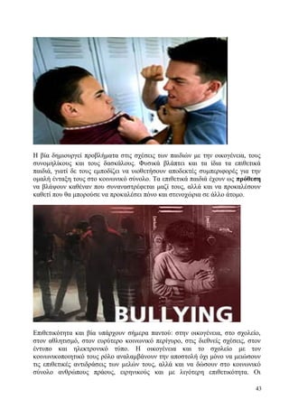 43
Η βία δημιουργεί προβλήματα στις σχέσεις των παιδιών με την οικογένεια, τους
συνομηλίκους και τους δασκάλους. Φυσικά βλάπτει και τα ίδια τα επιθετικά
παιδιά, γιατί δε τους εμποδίζει να υιοθετήσουν αποδεκτές συμπεριφορές για την
ομαλή ένταξη τους στο κοινωνικό σύνολο. Τα επιθετικά παιδιά έχουν ως πρόθεση
να βλάψουν καθέναν που συναναστρέφεται μαζί τους, αλλά και να προκαλέσουν
καθετί που θα μπορούσε να προκαλέσει πόνο και στενοχώρια σε άλλο άτομο.
Επιθετικότητα και βία υπάρχουν σήμερα παντού: στην οικογένεια, στο σχολείο,
στον αθλητισμό, στον ευρύτερο κοινωνικό περίγυρο, στις διεθνείς σχέσεις, στον
έντυπο και ηλεκτρονικό τύπο. Η οικογένεια και το σχολείο με τον
κοινωνικοποιητικό τους ρόλο αναλαμβάνουν την αποστολή όχι μόνο να μειώσουν
τις επιθετικές αντιδράσεις των μελών τους, αλλά και να δώσουν στο κοινωνικό
σύνολο ανθρώπους πράους, ειρηνικούς και με λιγότερη επιθετικότητα. Οι
 