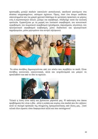 44
προστριβές μεταξύ παιδιών αποτελούν φυσιολογικό, αποδεκτό φαινόμενο στα
πλαίσια ισορροπημένων, ισότιμων σχέσεων. Όμως, όταν ένα άτομο εκτίθεται
επανειλημμένα και για μακρό χρονικό διάστημα σε αρνητικές πρακτικές εκ μέρους
ενός ή περισσοτέρων άλλων, μιλάμε για εκφοβισμό, «bullying» κατά την αγγλική
ορολογία. Εμφανίζεται με τη μορφή του λεκτικού εκφοβισμού, του κοινωνικού
εκφοβισμού, του σωματικού εκφοβισμού (χτυπήματα, σπρωξίματα, κλωτσιές), του
ηλεκτρονικού εκφοβισμού (εκβιασμός μέσω διαδικτύου και ηλεκτρονικού
ταχυδρομείου, μέσω μηνυμάτων στο κινητό τηλέφωνο).
Τα αίτια συνήθως δημιουργούνται από τον κύκλο που περιβάλει το παιδί. Είναι
συνήθως κοινωνικά, οικογενειακά, αλλά και ψυχοδυναμικά και μπορεί να
προκληθούν και από το ίδιο το σχολείο.
Τελικά η λύση είναι απλή και βρίσκεται μπροστά μας. Η απάντηση στα όποια
προβλήματα δεν είναι η βία , αλλά η αγάπη και κυρίως στα παιδιά που δεν αξίζουν
αυτό το σκληρό πρόσωπο της σύγχρονης πραγματικότητας από όλους μας , γιατί
τελικά όλοι είμαστε τόσο διαφορετικοί αλλά και ίσοι ταυτόχρονα!
 