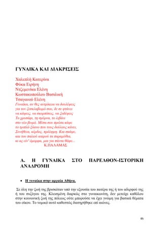 46
ΓΥΝΑΙΚΑ ΚΑΙ ΔΙΑΚΡΙΣΕΙΣ
Χαλεπλή Κατερίνα
Φύκα Ειρήνη
Ντζεμενίκα Ελένη
Κωστακοπούλου Βασιλική
Τσαγανού Ελένη
Γυναίκα, αν θες αντρίκεια να δουλέψεις
για τον ξεσκλαβωμό σου, δε σε φτάνει
να κάψεις, να σκορπίσεις, να ξοδέψεις
Το χρυσάφι, τη σμύρνα, το λιβάνι
στο νέο βωμό. Μέσα σου πρώτα κάψε
το τριπλό ξόανο που τους δούλους κάνει,
Συνήθεια, κέρδος, πρόληψη. Και σκάψε,
και του παλιού καιρού τα παραμύθια,
κι ας είν' όμορφα, μια για πάντα θάψε...
Κ.ΠΑΛΑΜΑΣ
Α. Η ΓΥΝΑΙΚΑ ΣΤΟ ΠΑΡΕΛΘΟΝ-ΙΣΤΟΡΙΚΗ
ΑΝΑΔΡΟΜΗ
 Η γυναίκα στην αρχαία Αθήνα.
Σε όλη την ζωή της βρισκόταν υπό την εξουσία του πατέρα της ή του αδερφού της
ή του συζύγου της. Κλεισμένη διαρκώς στο γυναικωνίτη, δεν μετείχε καθόλου
στην κοινωνική ζωή της πόλεως ούτε μπορούσε να έχει γνώμη για βασικά θέματα
του οίκου. Το νομικό αυτό καθεστώς διατηρήθηκε επί αιώνες.
 