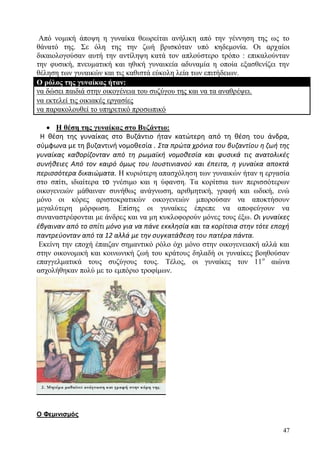 47
Από νομική άποψη η γυναίκα θεωρείται ανήλικη από την γέννηση της ως το
θάνατό της. Σε όλη της την ζωή βρισκόταν υπό κηδεμονία. Οι αρχαίοι
δικαιολογούσαν αυτή την αντίληψη κατά τον απλούστερο τρόπο : επικαλούνταν
την φυσική, πνευματική και ηθική γυναικεία αδυναμία η οποία εξασθενίζει την
θέληση των γυναικών και τις καθιστά εύκολη λεία των επιτήδειων.
Ο ρόλος της γυναίκας ήταν:
να δώσει παιδιά στην οικογένεια του συζύγου της και να τα αναθρέψει.
να εκτελεί τις οικιακές εργασίες
να παρακολουθεί το υπηρετικό προσωπικό
 Η θέση της γυναίκας στο Βυζάντιο:
Η θέση της γυναίκας στο Βυζάντιο ήταν κατώτερη από τη θέση του άνδρα,
σύμφωνα με τη βυζαντινή νομοθεσία . Στα πρώτα χρόνια του βυζαντίου η ζωή της
γυναίκας καθορίζονταν από τη ρωμαϊκή νομοθεσία και φυσικά τις ανατολικές
συνήθειες Από τον καιρό όμως του Ιουστινιανού και έπειτα, η γυναίκα αποκτά
περισσότερα δικαιώματα. Η κυριότερη απασχόληση των γυναικών ήταν η εργασία
στο σπίτι, ιδιαίτερα το γνέσιμο και η ύφανση. Τα κορίτσια των περισσότερων
οικογενειών μάθαιναν συνήθως ανάγνωση, αριθμητική, γραφή και ωδική, ενώ
μόνο οι κόρες αριστοκρατικών οικογενειών μπορούσαν να αποκτήσουν
μεγαλύτερη μόρφωση. Επίσης οι γυναίκες έπρεπε να αποφεύγουν να
συναναστρέφονται με άνδρες και να μη κυκλοφορούν μόνες τους έξω. Οι γυναίκες
έβγαιναν από το σπίτι μόνο για να πάνε εκκλησία και τα κορίτσια στην τότε εποχή
παντρεύονταν από τα 12 αλλά με την συγκατάθεση του πατέρα πάντα.
Εκείνη την εποχή έπαιζαν σημαντικό ρόλο όχι μόνο στην οικογενειακή αλλά και
στην οικονομική και κοινωνική ζωή του κράτους δηλαδή οι γυναίκες βοηθούσαν
επαγγελματικά τους συζύγους τους. Τέλος, οι γυναίκες τον 11ο
αιώνα
ασχολήθηκαν πολύ με το εμπόριο τροφίμων.
Ο Φεμινισμός
 