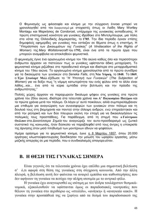 48
Ο Φεμινισμός ως φιλοσοφία και κίνημα με την σύγχρονη έννοια μπορεί να
χρονολογηθεί από τον Διαφωτισμό με στοχαστές όπως οι Λαίδη Mary Wortley
Montagu και Μαρκήσιος de Condorcet, υπέρμαχοι της γυναικείας εκπαίδευσης. Η
πρώτη επιστημονική κοινότητα για γυναίκες ιδρύθηκε στο Μίντελμπουργκ, μια πόλη
στα νότια της Ολλανδικής Δημοκρατίας, το 1785. Την ίδια περίοδο έγιναν επίσης
δημοφιλείς εφημερίδες για γυναίκες που εστίαζαν σε θέματα όπως η επιστήμη. Η
“Υπεράσπιση των Δικαιωμάτων της Γυναίκας” (A Vindiacation of the Rights of
Woman) της Mary Wollstonecraft του 1792, είναι ένα από τα πρώτα έργα που
μπορούν αναμφίβολα να αποκληθούν φεμινιστικά.
Ο φεμινισμός έγινε ένα οργανωμένο κίνημα τον 19ο αιώνα καθώς όλο και περισσότεροι
άνθρωποι άρχισαν να πιστεύουν πως οι γυναίκες υφίστανται άδικη μεταχείριση. Το
φεμινιστικό κίνημα ριζώθηκε στο προοδευτικό κίνημα και ιδιαίτερα στο μεταρρυθμιστικό
κίνημα του 19ου αιώνα. Το οργανωμένο κίνημα χρονολογείται από το πρώτο συνέδριο
για τα δικαιώματα των γυναικών στο Seneka Falls, στη Νέα Υόρκη, το 1848. Το 1869,
ο Τζον Στιούαρτ Μιλλ εξέδωσε το “Η Υποταγή των Γυναικών” (The Subjection of
Women) για να δείξει πως “η νόμιμη κατωτερότητα του ενός φύλου από το άλλο είναι
λάθος...και... ένα από τα κύρια εμπόδια στην βελτίωση και την πρόοδο της
ανθρωπότητας.”
Πολλές χώρες άρχισαν να παραχωρούν δικαίωμα ψήφου στις γυναίκες στα πρώτα
χρόνια του 20ου αιώνα, ιδιαίτερα στα τελευταία χρόνια του Α’ Παγκοσμίου Πολέμου και
τα πρώτα χρόνια μετά τον πόλεμο. Οι λόγοι γι’ αυτό ποικίλουν, αλλά συμπεριελάμβαναν
μια επιθυμία για αναγνώριση των συνεισφορών των γυναικών στον πόλεμο και τη
δουλειά τους στη βιομηχανία και παντού στην έλλειψη ανδρών, ενώ επηρεάστηκαν και
από την ρητορική και των δύο πλευρών εκείνη την εποχή για να δικαιολογήσουν τις
πολεμικές τους προσπάθειες. Για παράδειγμα, από τη στιγμή που ο Γούντροου
Ουίλσον στα Δεκατέσσερα Σημεία του αναγνώριζε τον αυτο-προσδιορισμό ως ζωτικό
συστατικό της κοινωνίας, ήταν δύσκολο να παραβλεφθεί από τους άντρες η υποκρισία
της άρνησης στον μισό πληθυσμό των μοντέρνων εθνών να ψηφίσουν.
Ημέρα ορόσημο για το φεμινιστικό κίνημα, έγινε η 8 Μαρτίου 1857, όπου 20.000
εργάτριες κλωστοϋφαντουργίας διεκδίκησαν την μείωση του ωραρίου εργασίας, μέσω
μαζικής απεργίας σε μια περίοδο, που ο συνδικαλισμός απαγορευόταν.
Β. Η ΘΕΣΗ ΤΗΣ ΓΥΝΑΙΚΑΣ ΣΗΜΕΡΑ
Είναι γεγονός ότι τα τελευταία χρόνια έχει επέλθει μια σημαντική βελτίωση
σ’ ό,τι αφορά στη θέση της γυναίκας στη σύγχρονη κοινωνία. Από την άλλη
πλευρά, η βελτίωση αυτή δεν φαίνεται να αναιρεί εμπόδια και καθυστερήσεις που
δεν αφήνουν τη γυναίκα να πετύχει την πλήρη ισοτιμία με το αντρικό φύλο.
Η γυναίκα έχει αναγνωρισθεί ως ισότιμη με τον άνδρα τουλάχιστον θεσμικά-
νομικά, εξακολουθούν να υφίστανται όμως οι παραδοσιακές νοοτροπίες που
θέλουν τη γυναίκα στο περιθώριο ως «στολίδι», «ανάγκη» ή «αναγκαίο κακό». Η
γυναίκα στην προσπάθειά της να ξεφύγει από τα δεσμά του παραδοσιακού της
 
