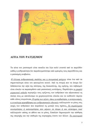 5
ΑΙΤΙΑ ΤΟΥ ΡΑΤΣΙΣΜΟΥ
Τα αίτια του ρατσισμού είναι ποικίλα και λίγο πολύ γνωστά από το παρελθόν
καθώς η ανθρωπότητα δεν παραδειγματίστηκε από εμπειρίες τους παρελθόντος και
ο ρατσισμός αναβιώνει.
Η έλλειψη ανθρωπιστικής παιδείας και η πνευματική φτώχεια είναι ένα από τα
σημαντικότερα αίτια του φαινομένου αυτού. Από τη στιγμή που τα άτομα δεν
διδάσκονται την αξία της ισότητας, της δικαιοσύνης, της ειρήνης, του σεβασμού
είναι εύκολο να παρασυρθούν από ρατσιστικές αντιλήψεις. Παράλληλα το χαμηλό
μορφωτικό επίπεδο περιορίζει τους ορίζοντες των ανθρώπων και αδρανοποιεί τη
σκέψη τους με αποτέλεσμα να χειραγωγούνται εύκολα και να υιοθετούν άκριτα
κάθε είδους στερεότυπα. Η κρίση των αξιών, όπως η ανηθικότητα, ο ανταγωνισμός,
η γενικότερη αμφισβήτηση των ανθρωπιστικών ιδανικών καλλιεργούν το μίσος στις
ψυχές των ανθρώπων που πυροδοτεί τις μεταξύ τους σχέσεις. Τα συμπλέγματα
ανωτερότητας ή κατωτερότητας που φέρουν τα άτομα ή και ολόκληροι λαοί
καλλιεργούν επίσης το φθόνο και το μίσος. Επιπλέον δημιουργούν την αίσθηση
της υπεροχής και την επιθυμία της κυριαρχίας έναντι των άλλων. Τα οικονομικά
 